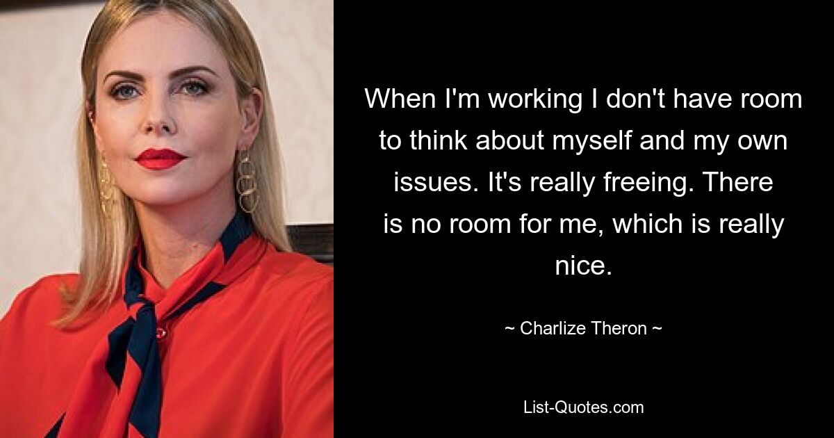 When I'm working I don't have room to think about myself and my own issues. It's really freeing. There is no room for me, which is really nice. — © Charlize Theron