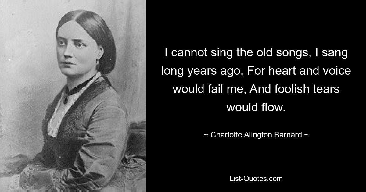 I cannot sing the old songs, I sang long years ago, For heart and voice would fail me, And foolish tears would flow. — © Charlotte Alington Barnard