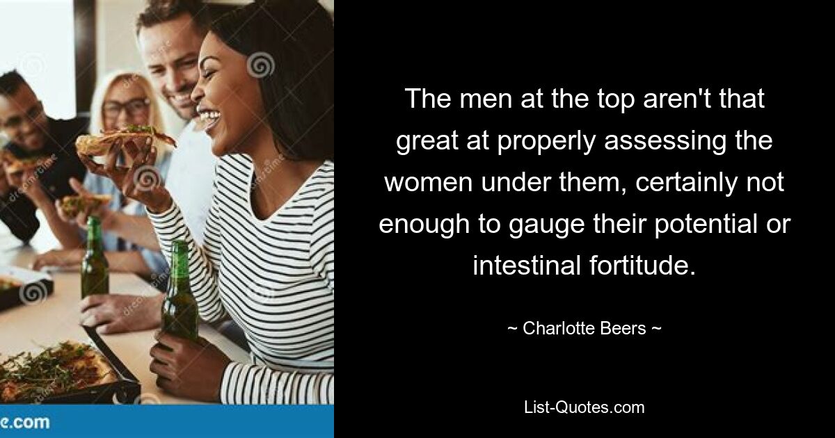 The men at the top aren't that great at properly assessing the women under them, certainly not enough to gauge their potential or intestinal fortitude. — © Charlotte Beers