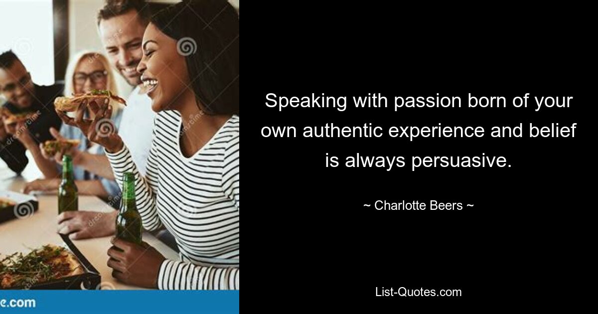 Speaking with passion born of your own authentic experience and belief is always persuasive. — © Charlotte Beers