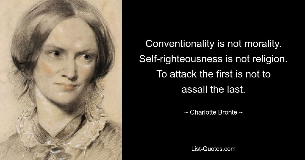 Conventionality is not morality. Self-righteousness is not religion. To attack the first is not to assail the last. — © Charlotte Bronte