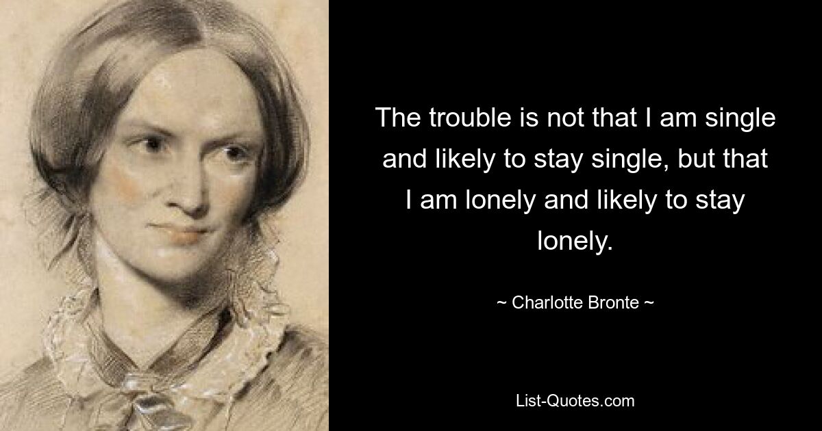 The trouble is not that I am single and likely to stay single, but that I am lonely and likely to stay lonely. — © Charlotte Bronte