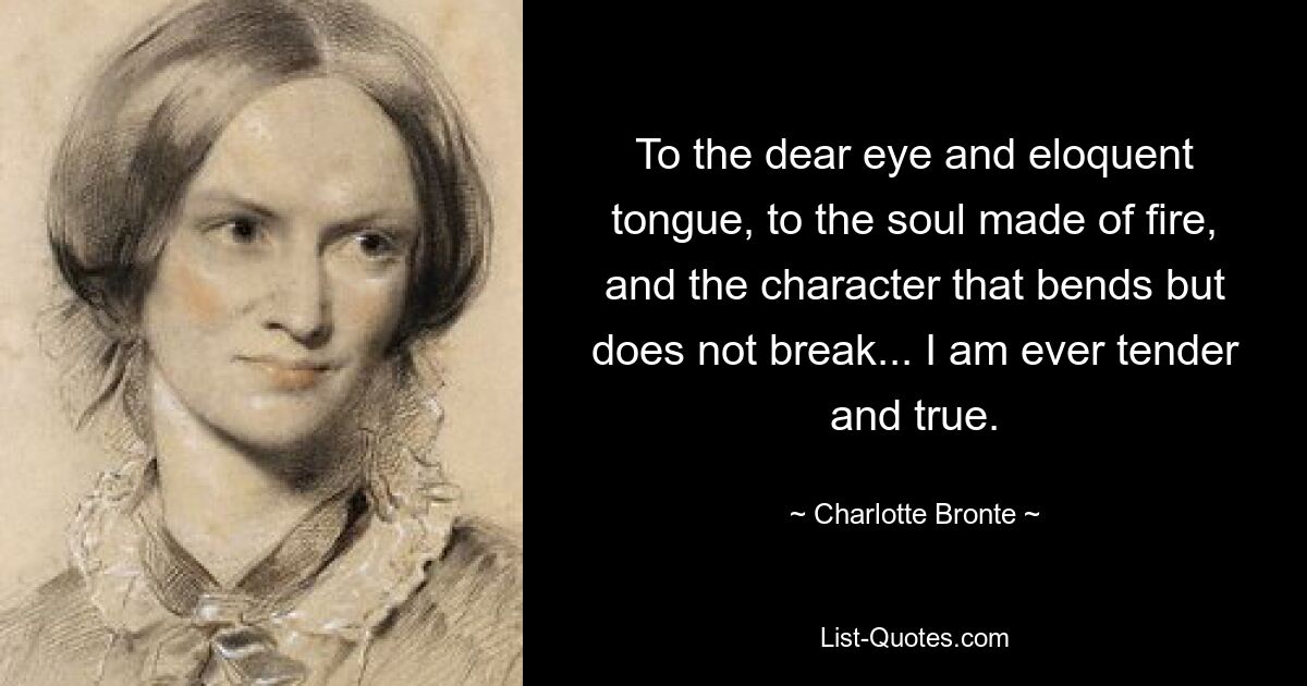 To the dear eye and eloquent tongue, to the soul made of fire, and the character that bends but does not break... I am ever tender and true. — © Charlotte Bronte