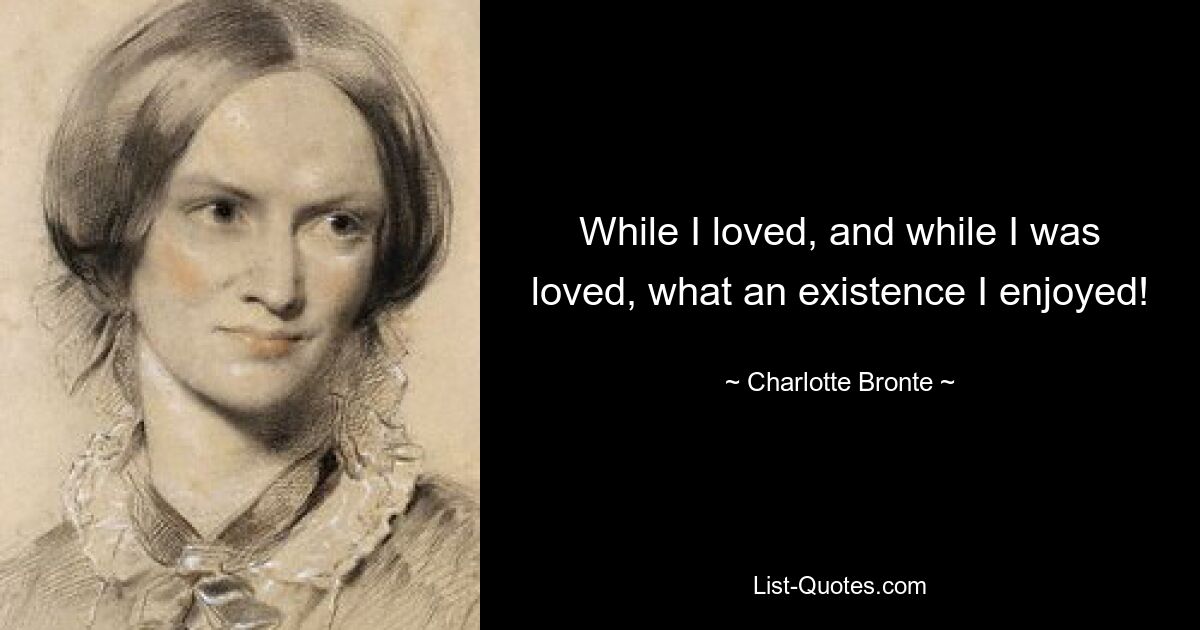 While I loved, and while I was loved, what an existence I enjoyed! — © Charlotte Bronte