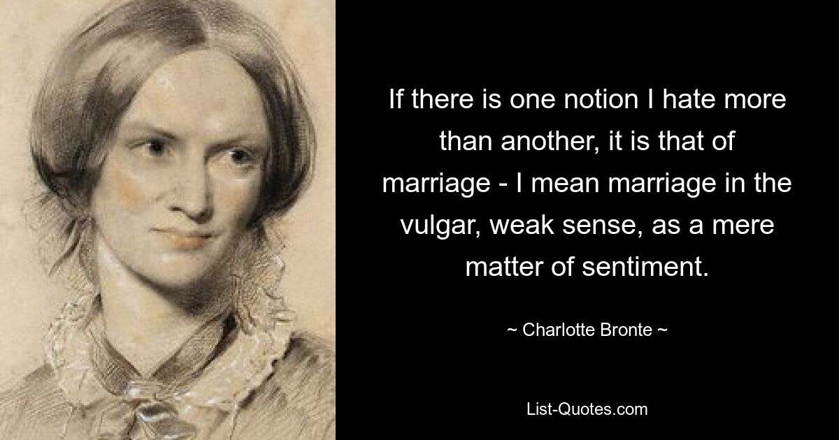 If there is one notion I hate more than another, it is that of marriage - I mean marriage in the vulgar, weak sense, as a mere matter of sentiment. — © Charlotte Bronte