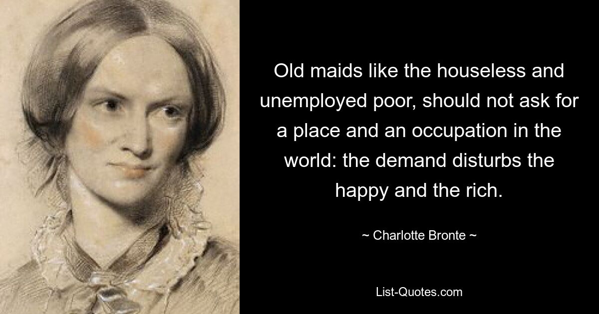 Old maids like the houseless and unemployed poor, should not ask for a place and an occupation in the world: the demand disturbs the happy and the rich. — © Charlotte Bronte