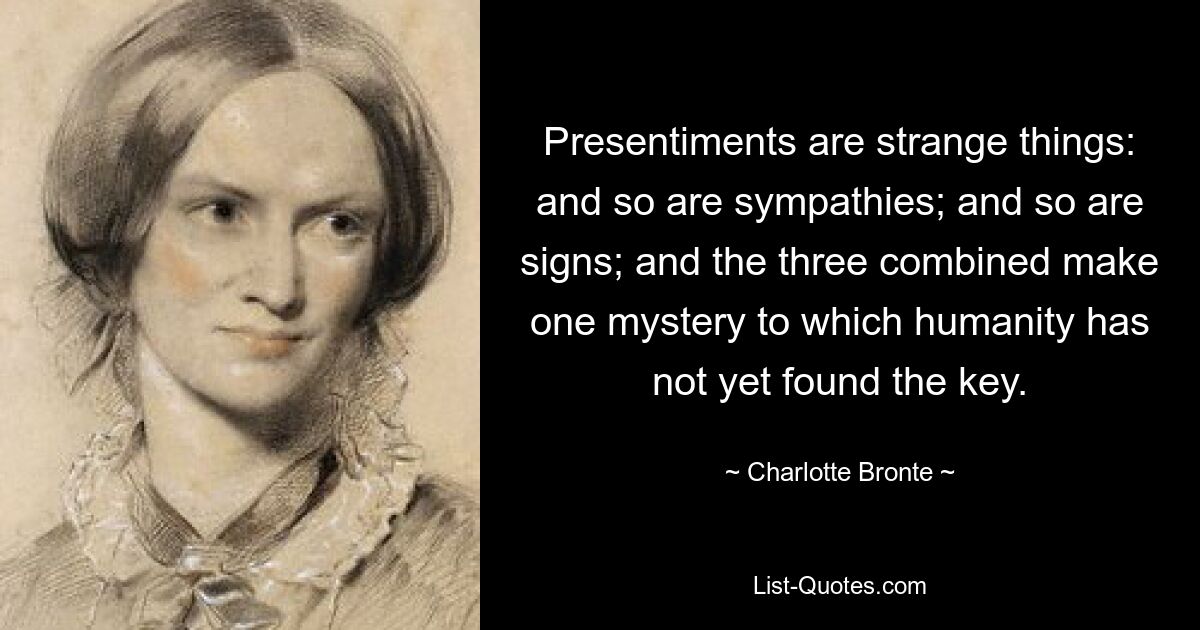 Presentiments are strange things: and so are sympathies; and so are signs; and the three combined make one mystery to which humanity has not yet found the key. — © Charlotte Bronte