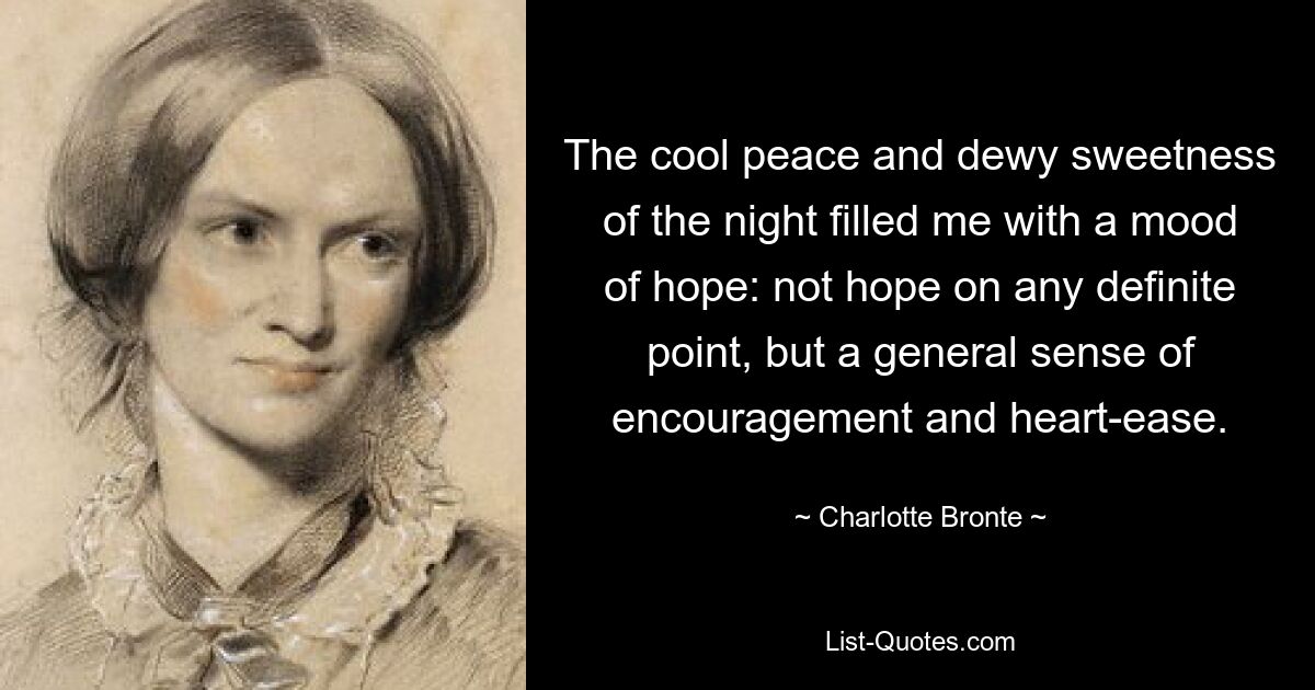 The cool peace and dewy sweetness of the night filled me with a mood of hope: not hope on any definite point, but a general sense of encouragement and heart-ease. — © Charlotte Bronte