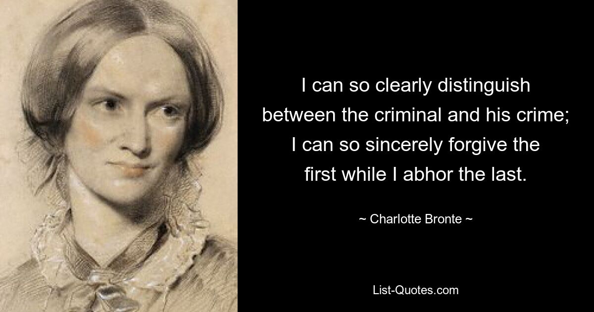 I can so clearly distinguish between the criminal and his crime; I can so sincerely forgive the first while I abhor the last. — © Charlotte Bronte