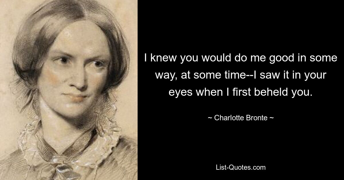 I knew you would do me good in some way, at some time--I saw it in your eyes when I first beheld you. — © Charlotte Bronte