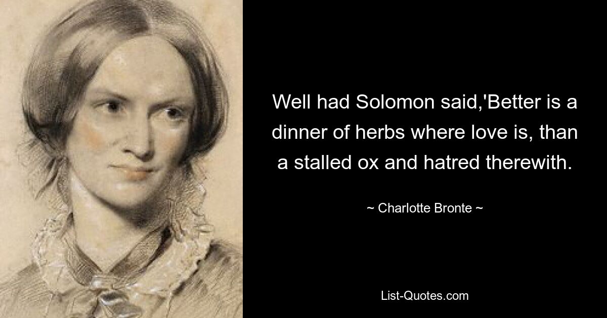 Well had Solomon said,'Better is a dinner of herbs where love is, than a stalled ox and hatred therewith. — © Charlotte Bronte