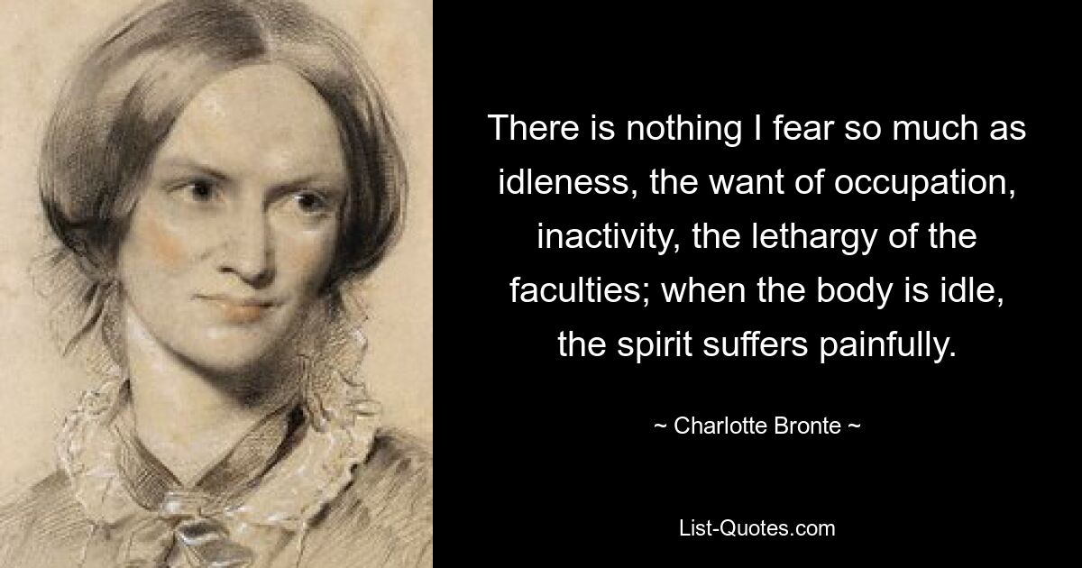 There is nothing I fear so much as idleness, the want of occupation, inactivity, the lethargy of the faculties; when the body is idle, the spirit suffers painfully. — © Charlotte Bronte