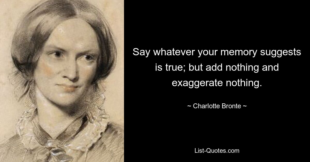 Say whatever your memory suggests is true; but add nothing and exaggerate nothing. — © Charlotte Bronte