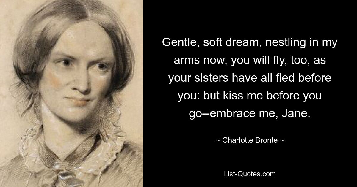 Gentle, soft dream, nestling in my arms now, you will fly, too, as your sisters have all fled before you: but kiss me before you go--embrace me, Jane. — © Charlotte Bronte