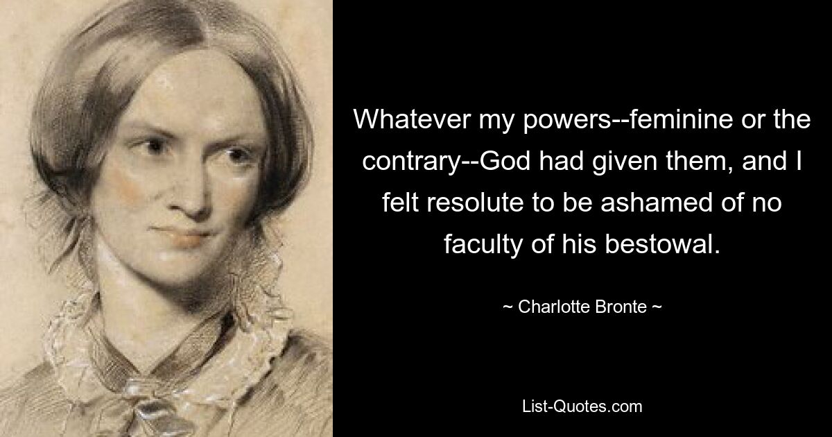 Was auch immer meine Kräfte waren – ob weiblich oder im Gegenteil – Gott hatte sie mir gegeben, und ich war fest entschlossen, mich keiner Fähigkeit zu schämen, die er mir verliehen hatte. — © Charlotte Bronte