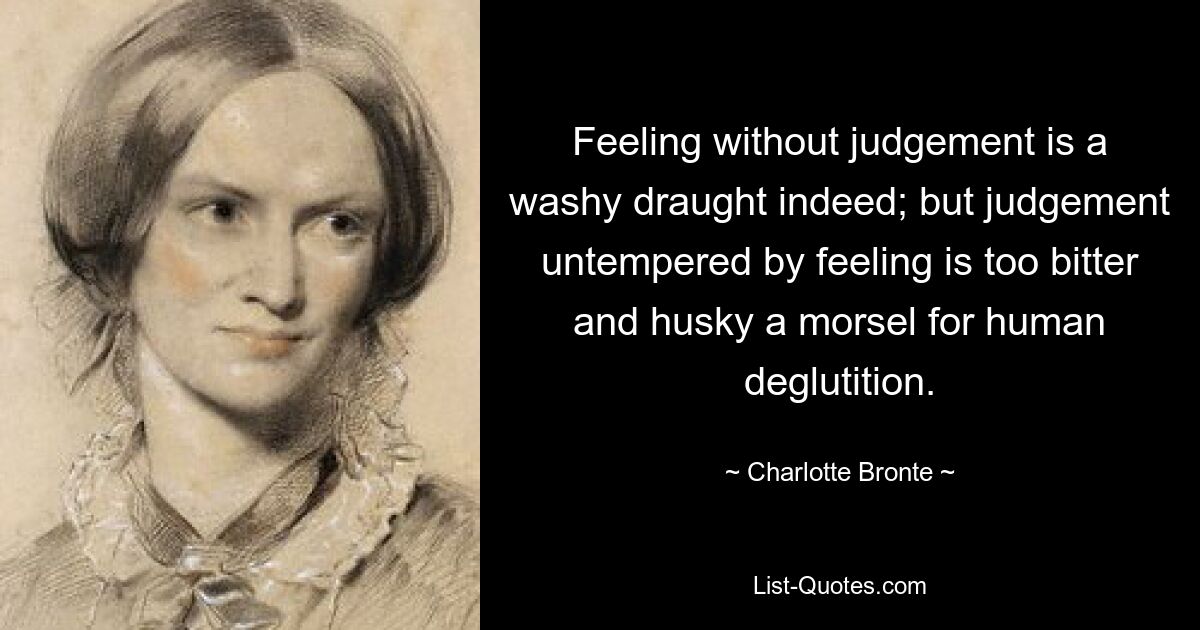 Feeling without judgement is a washy draught indeed; but judgement untempered by feeling is too bitter and husky a morsel for human deglutition. — © Charlotte Bronte