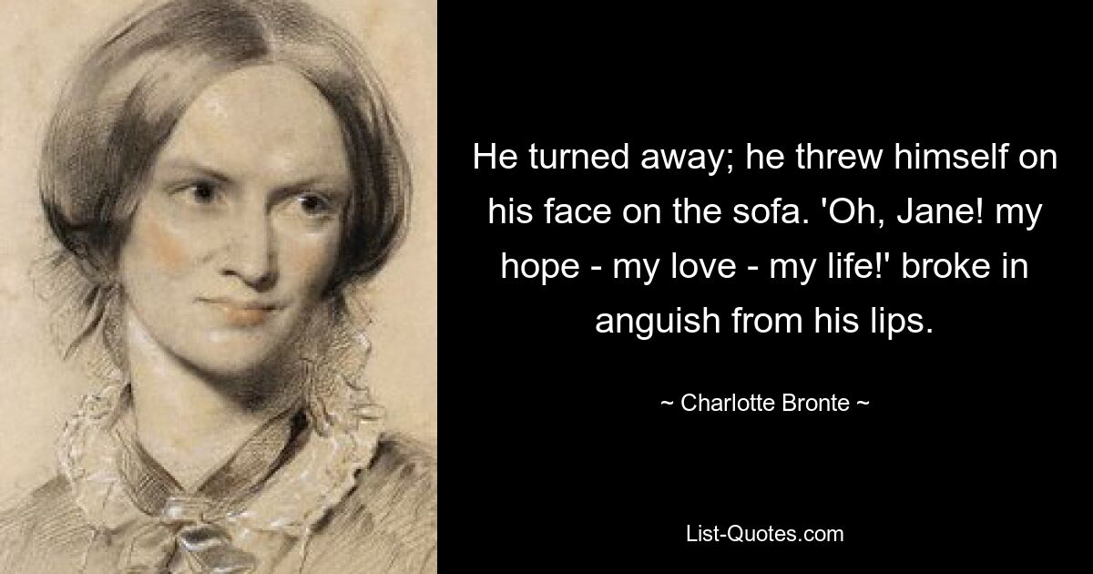 He turned away; he threw himself on his face on the sofa. 'Oh, Jane! my hope - my love - my life!' broke in anguish from his lips. — © Charlotte Bronte