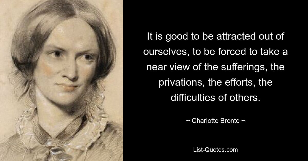 It is good to be attracted out of ourselves, to be forced to take a near view of the sufferings, the privations, the efforts, the difficulties of others. — © Charlotte Bronte