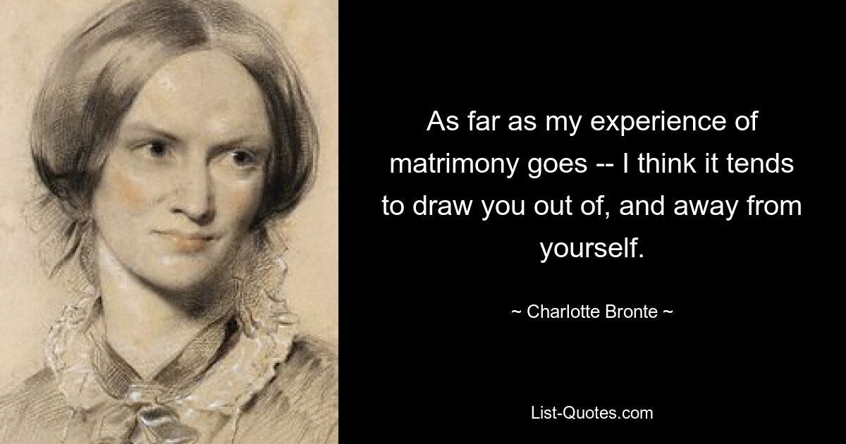 As far as my experience of matrimony goes -- I think it tends to draw you out of, and away from yourself. — © Charlotte Bronte