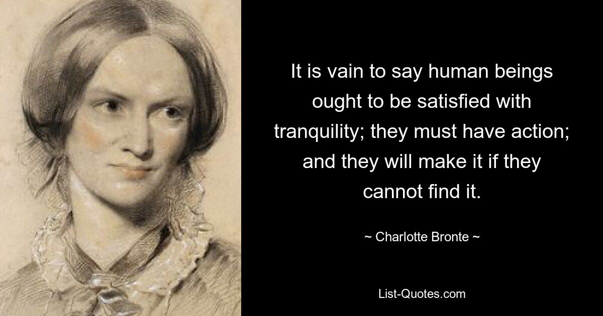 It is vain to say human beings ought to be satisfied with tranquility; they must have action; and they will make it if they cannot find it. — © Charlotte Bronte