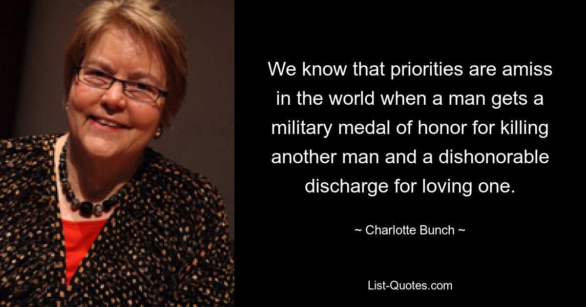 We know that priorities are amiss in the world when a man gets a military medal of honor for killing another man and a dishonorable discharge for loving one. — © Charlotte Bunch