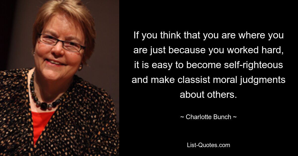 If you think that you are where you are just because you worked hard, it is easy to become self-righteous and make classist moral judgments about others. — © Charlotte Bunch