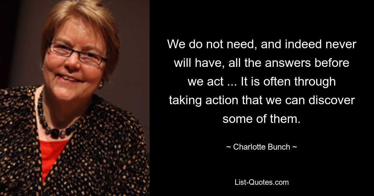 We do not need, and indeed never will have, all the answers before we act ... It is often through taking action that we can discover some of them. — © Charlotte Bunch