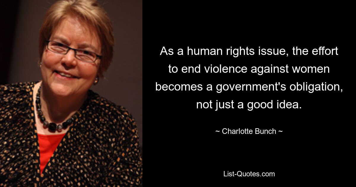 As a human rights issue, the effort to end violence against women becomes a government's obligation, not just a good idea. — © Charlotte Bunch