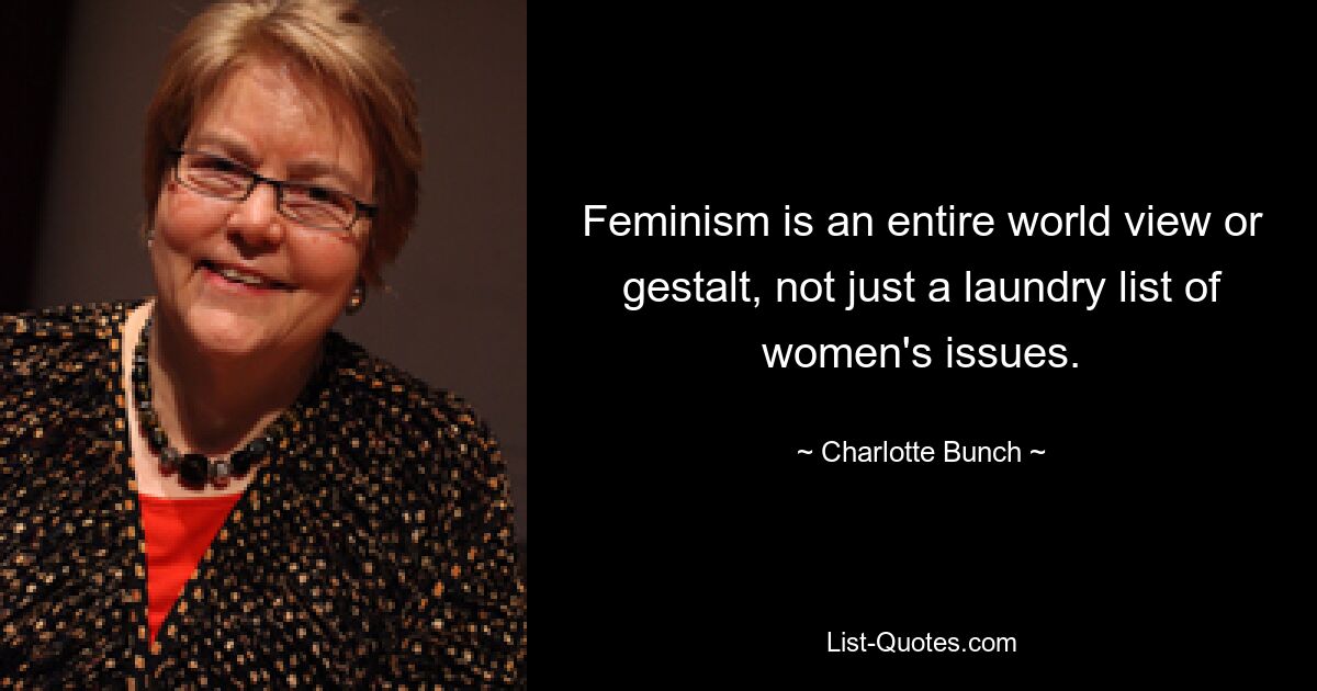 Feminism is an entire world view or gestalt, not just a laundry list of women's issues. — © Charlotte Bunch