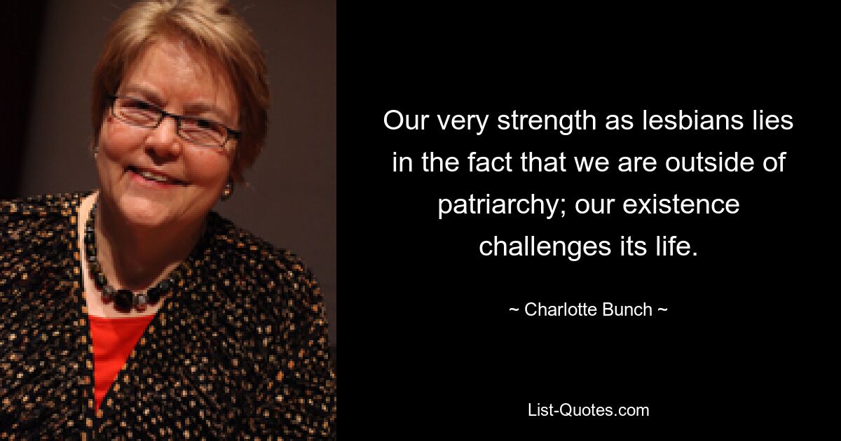 Our very strength as lesbians lies in the fact that we are outside of patriarchy; our existence challenges its life. — © Charlotte Bunch