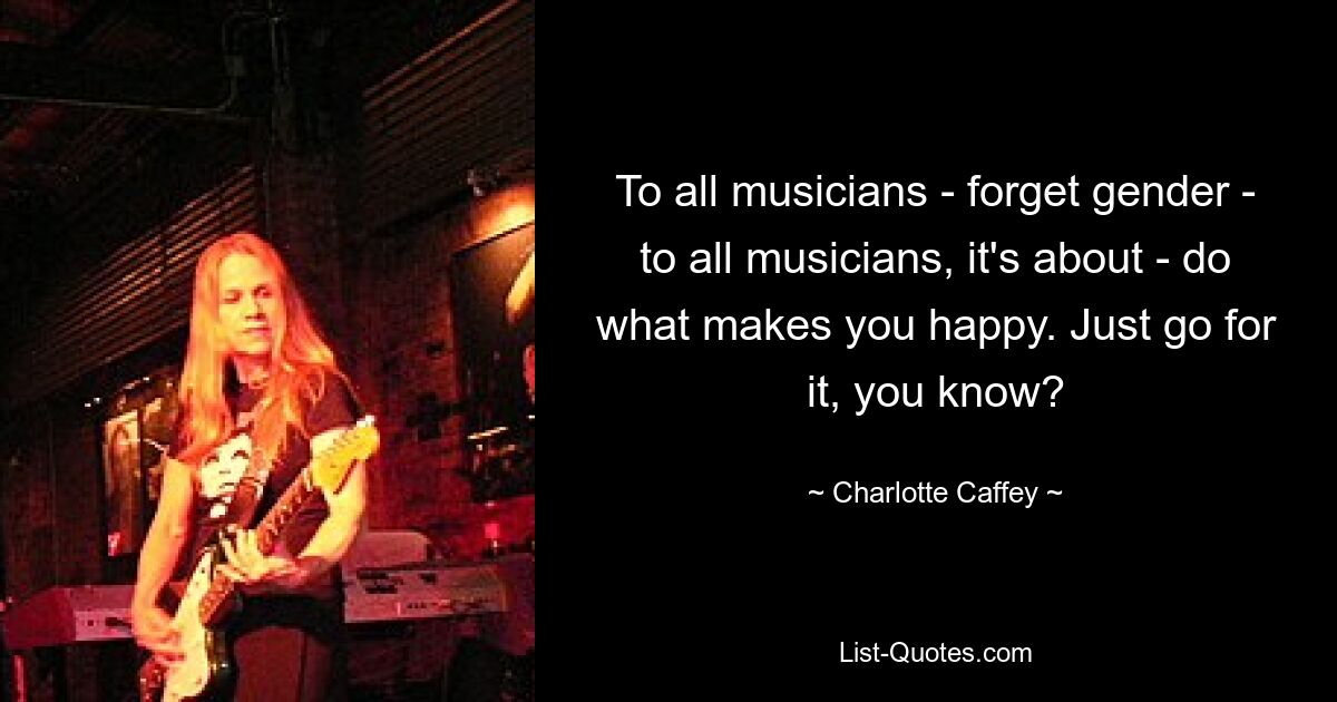 To all musicians - forget gender - to all musicians, it's about - do what makes you happy. Just go for it, you know? — © Charlotte Caffey