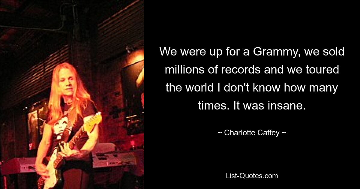 We were up for a Grammy, we sold millions of records and we toured the world I don't know how many times. It was insane. — © Charlotte Caffey