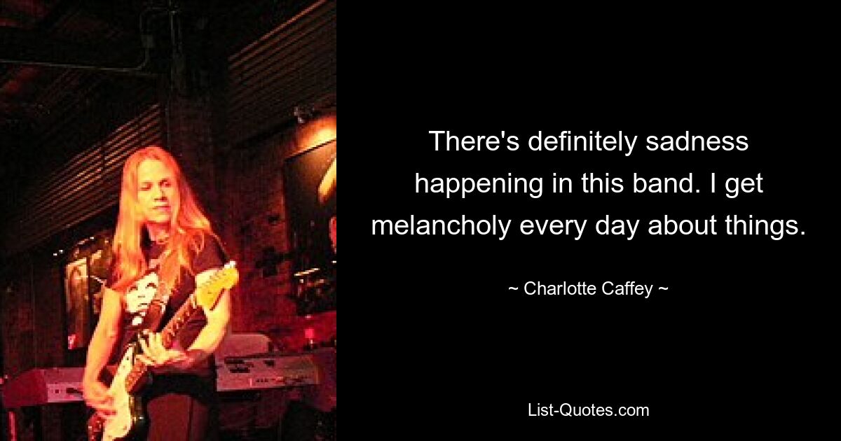 There's definitely sadness happening in this band. I get melancholy every day about things. — © Charlotte Caffey