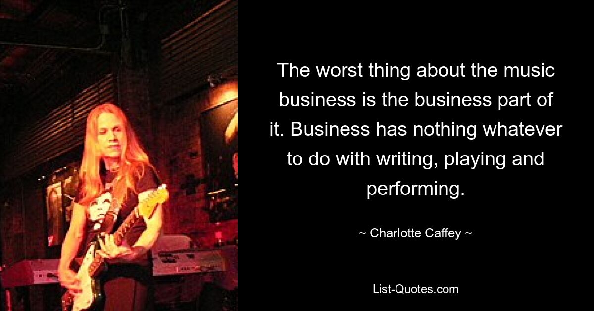 The worst thing about the music business is the business part of it. Business has nothing whatever to do with writing, playing and performing. — © Charlotte Caffey