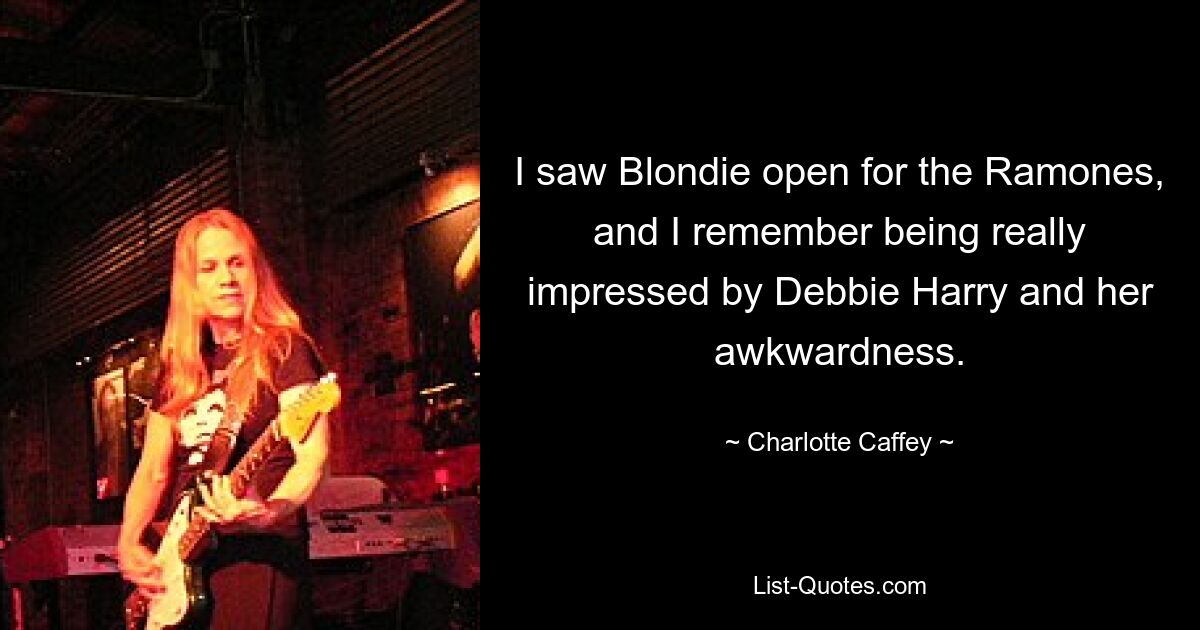 I saw Blondie open for the Ramones, and I remember being really impressed by Debbie Harry and her awkwardness. — © Charlotte Caffey