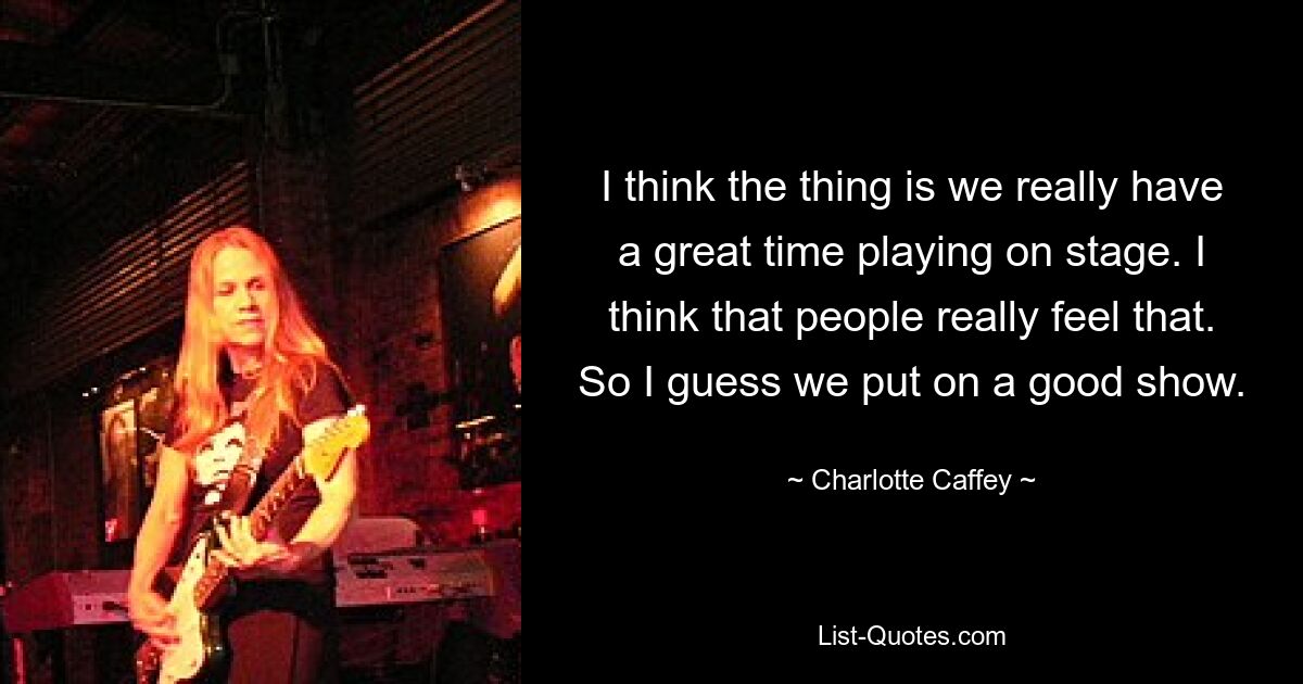 I think the thing is we really have a great time playing on stage. I think that people really feel that. So I guess we put on a good show. — © Charlotte Caffey