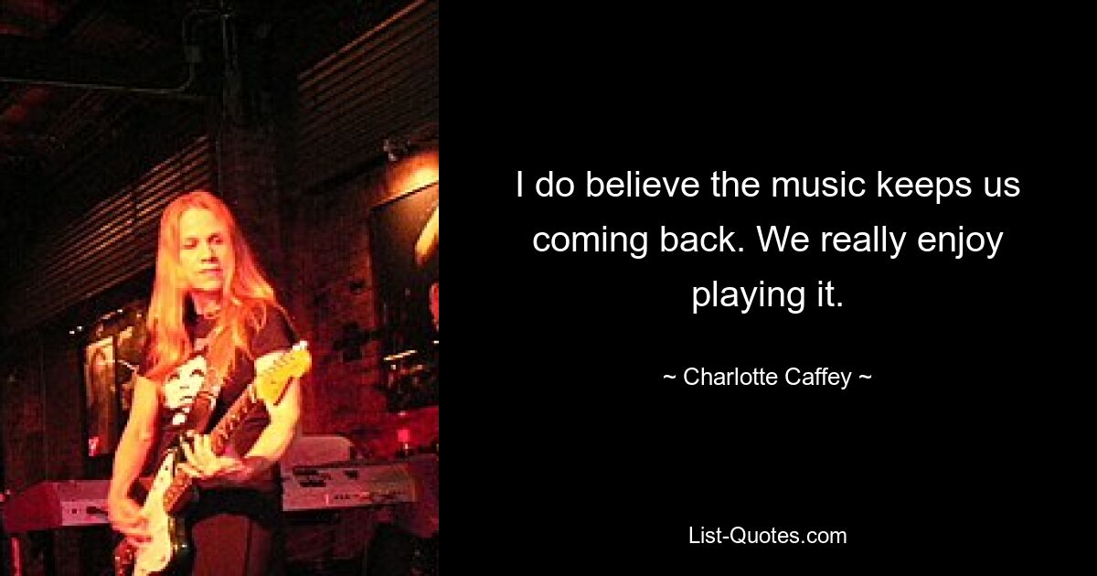 I do believe the music keeps us coming back. We really enjoy playing it. — © Charlotte Caffey