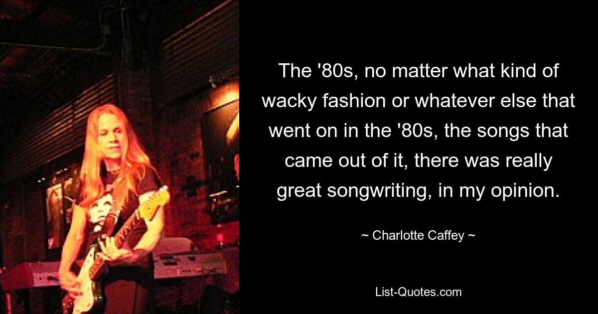 The '80s, no matter what kind of wacky fashion or whatever else that went on in the '80s, the songs that came out of it, there was really great songwriting, in my opinion. — © Charlotte Caffey