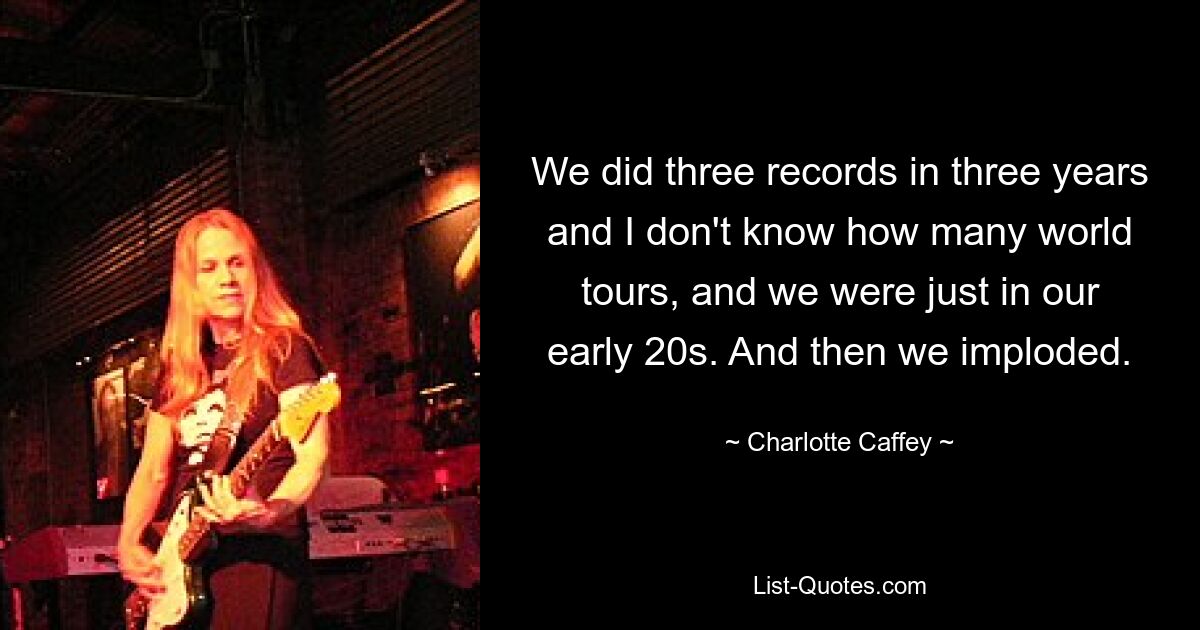 We did three records in three years and I don't know how many world tours, and we were just in our early 20s. And then we imploded. — © Charlotte Caffey