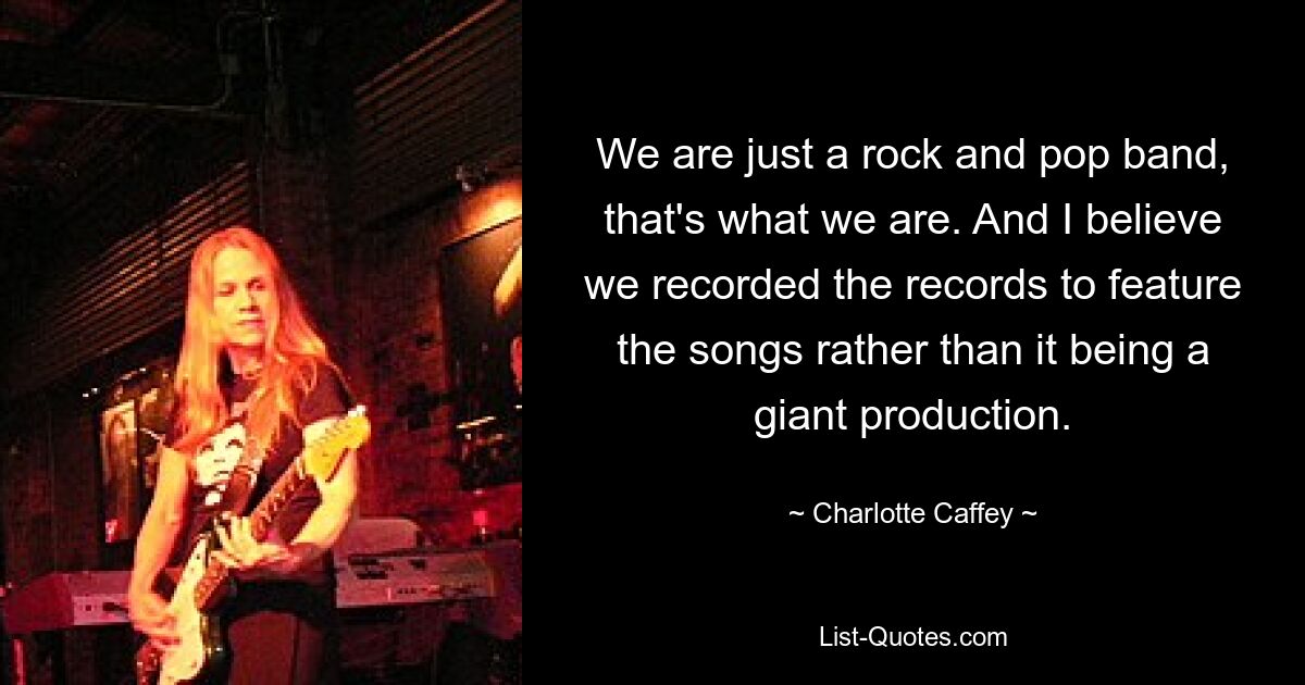 We are just a rock and pop band, that's what we are. And I believe we recorded the records to feature the songs rather than it being a giant production. — © Charlotte Caffey