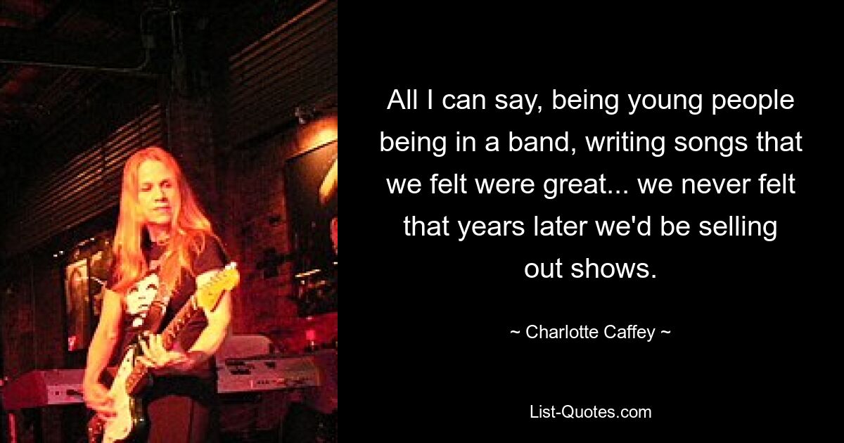 All I can say, being young people being in a band, writing songs that we felt were great... we never felt that years later we'd be selling out shows. — © Charlotte Caffey