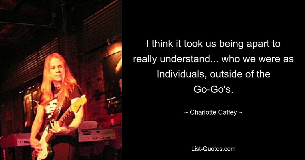 I think it took us being apart to really understand... who we were as Individuals, outside of the Go-Go's. — © Charlotte Caffey