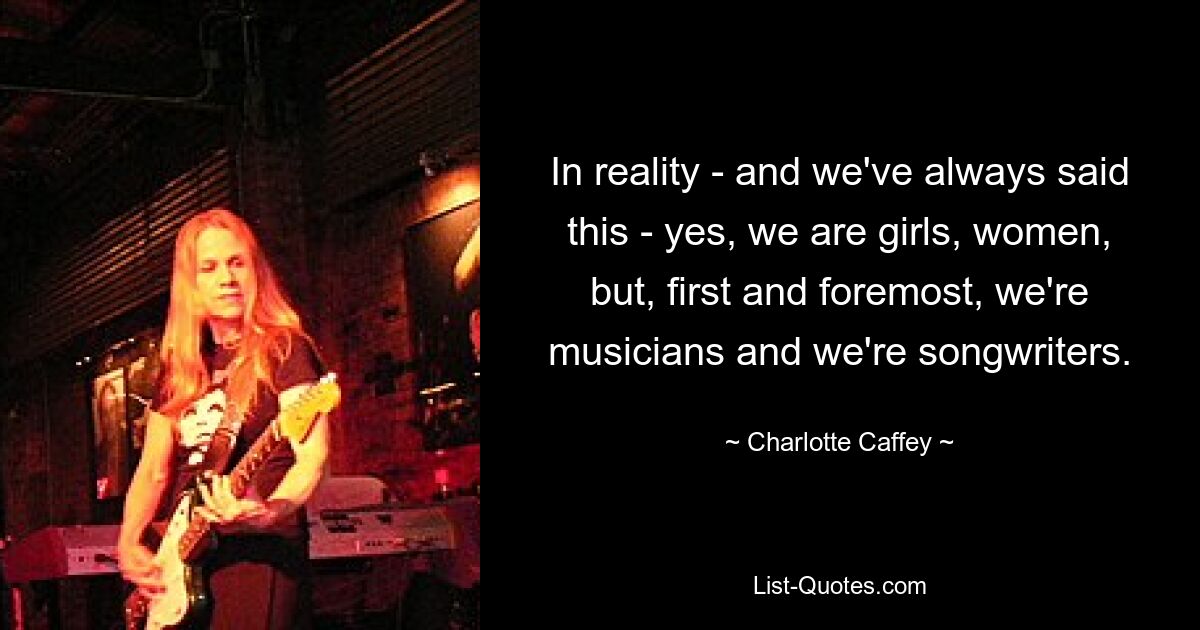 In reality - and we've always said this - yes, we are girls, women, but, first and foremost, we're musicians and we're songwriters. — © Charlotte Caffey