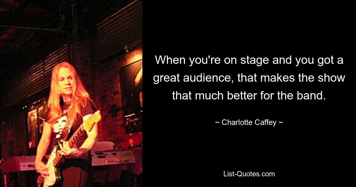 When you're on stage and you got a great audience, that makes the show that much better for the band. — © Charlotte Caffey