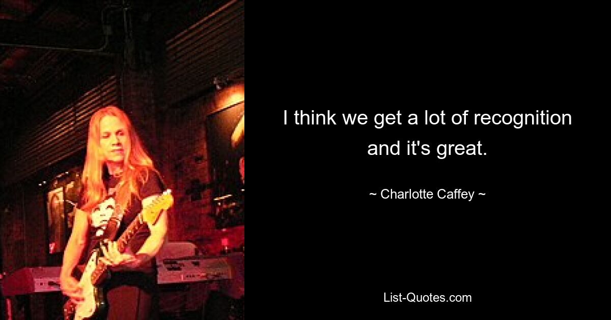 I think we get a lot of recognition and it's great. — © Charlotte Caffey