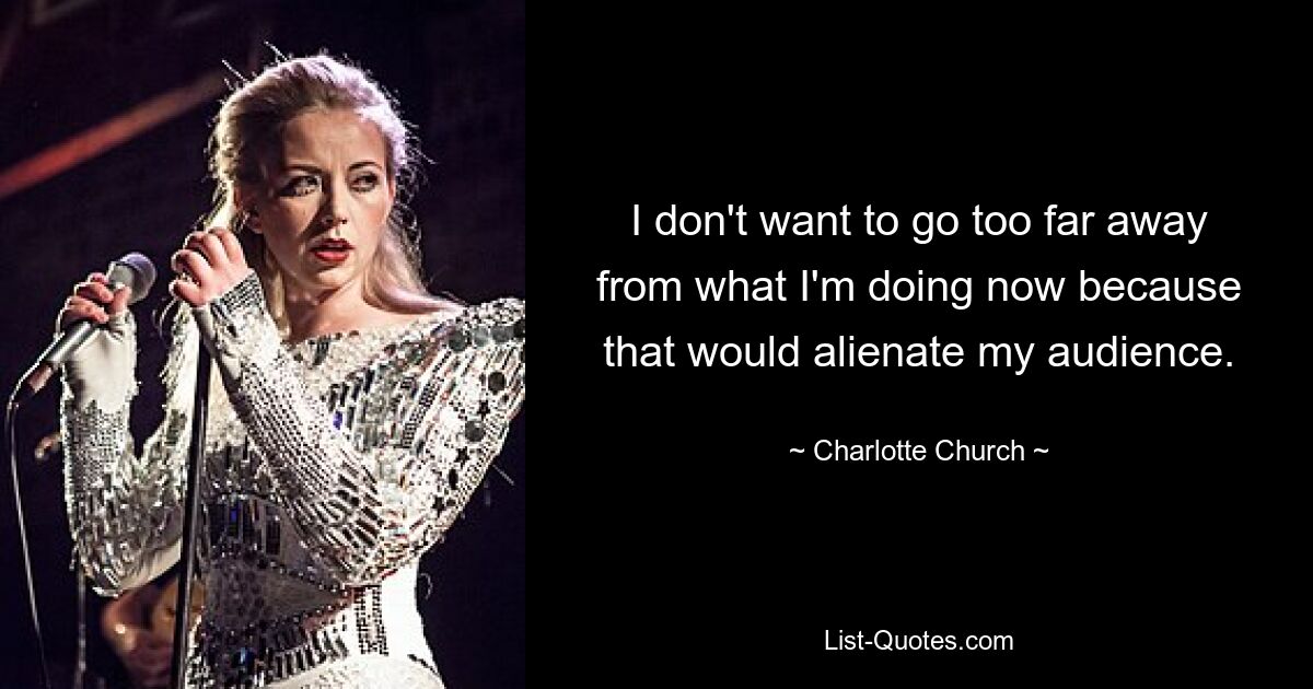 I don't want to go too far away from what I'm doing now because that would alienate my audience. — © Charlotte Church