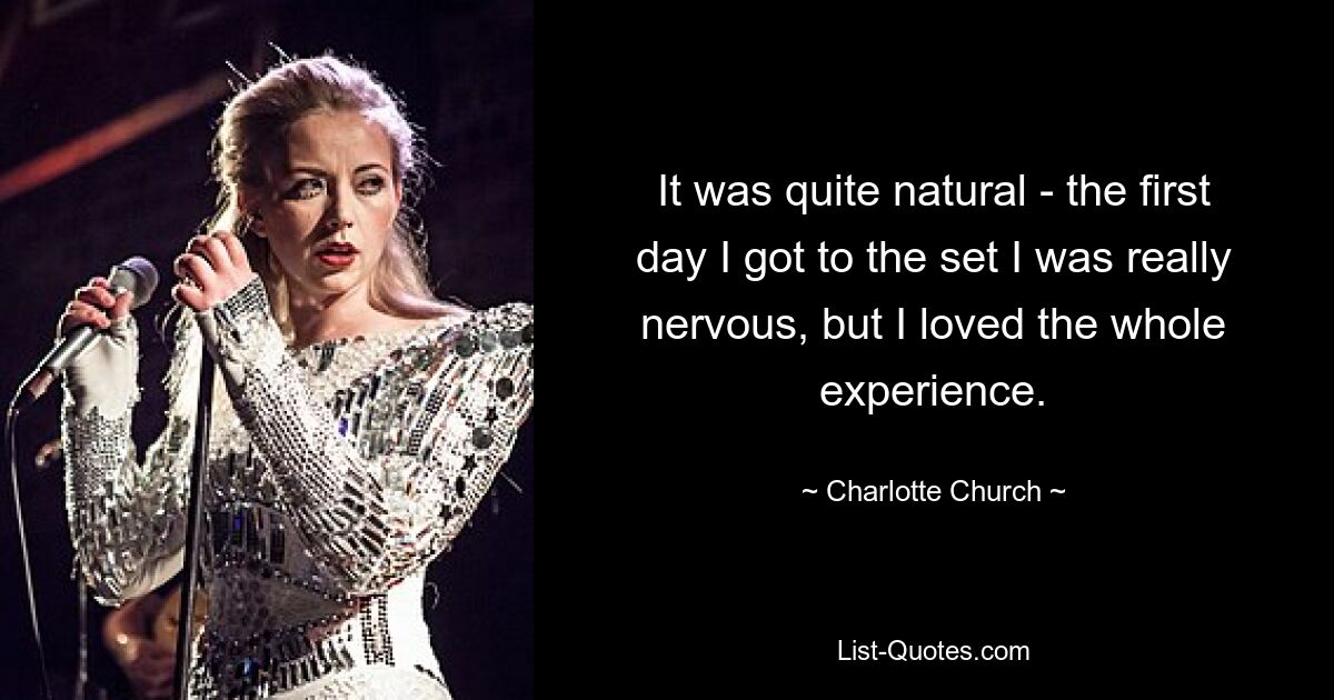 It was quite natural - the first day I got to the set I was really nervous, but I loved the whole experience. — © Charlotte Church