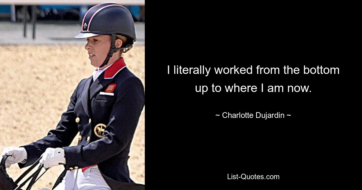 I literally worked from the bottom up to where I am now. — © Charlotte Dujardin