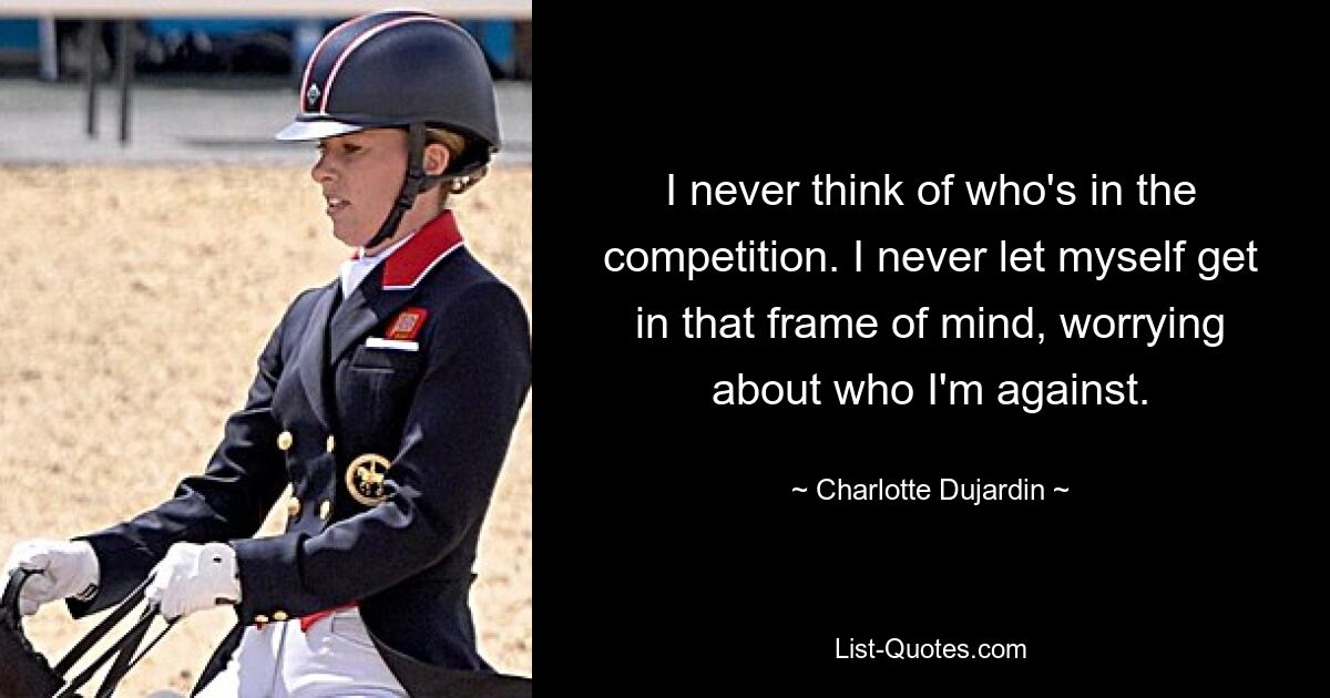 I never think of who's in the competition. I never let myself get in that frame of mind, worrying about who I'm against. — © Charlotte Dujardin