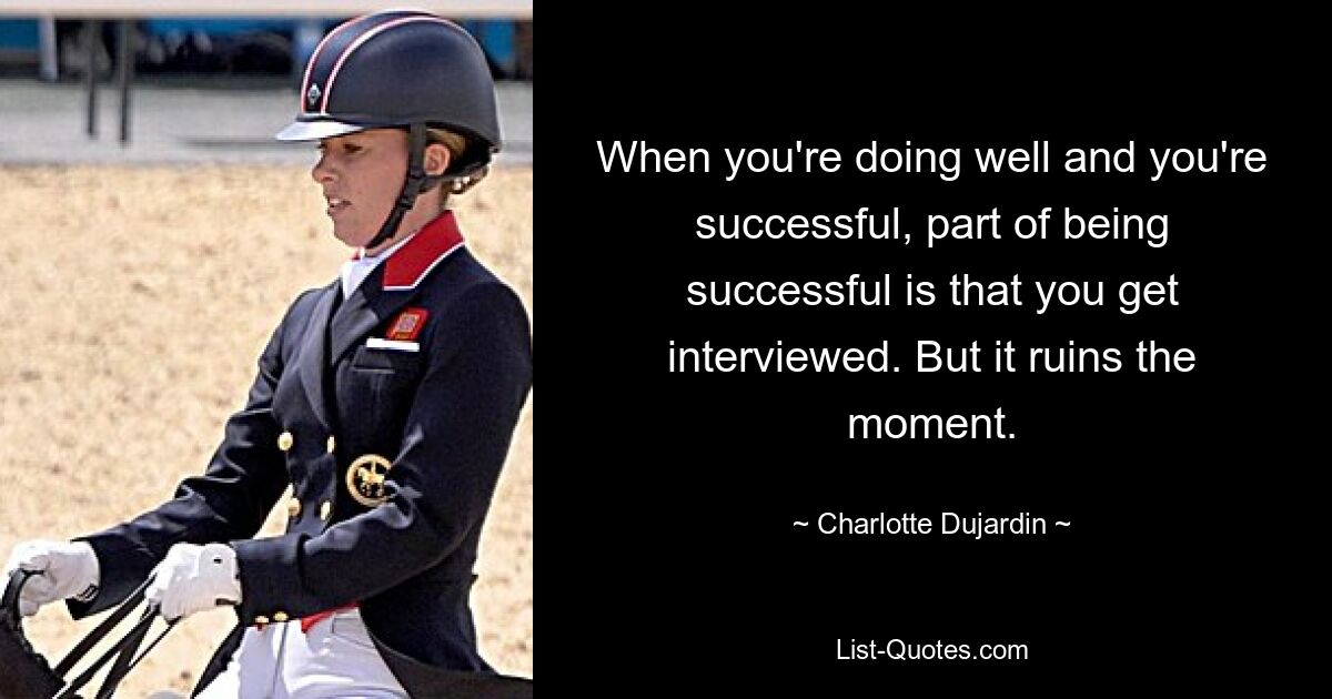 When you're doing well and you're successful, part of being successful is that you get interviewed. But it ruins the moment. — © Charlotte Dujardin